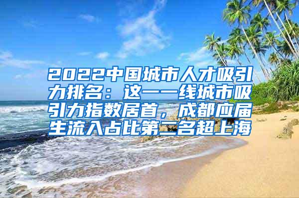 2022中国城市人才吸引力排名：这一一线城市吸引力指数居首，成都应届生流入占比第二名超上海