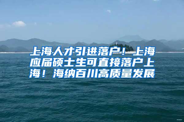 上海人才引进落户！上海应届硕士生可直接落户上海！海纳百川高质量发展