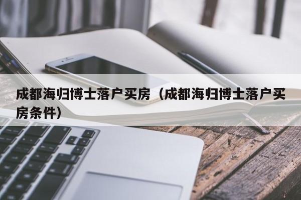 成都海归博士落户买房（成都海归博士落户买房条件）