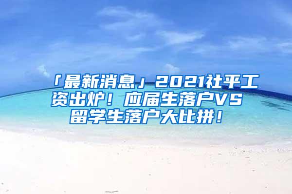 「最新消息」2021社平工资出炉！应届生落户VS留学生落户大比拼！