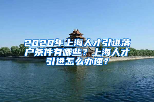 2020年上海人才引进落户条件有哪些？上海人才引进怎么办理？