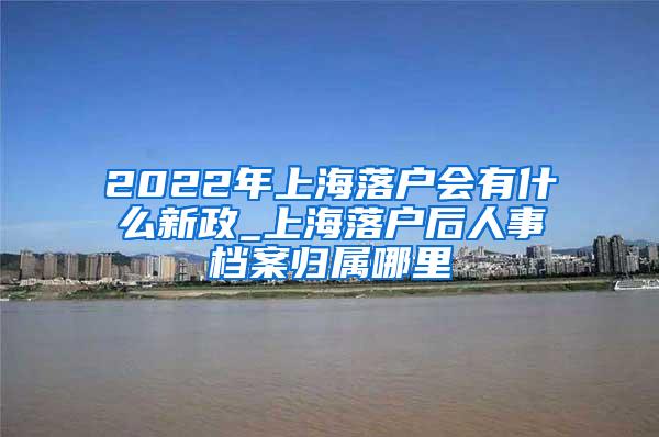 2022年上海落户会有什么新政_上海落户后人事档案归属哪里