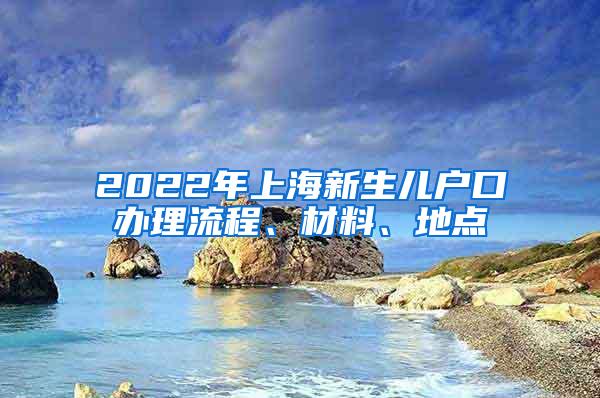 2022年上海新生儿户口办理流程、材料、地点