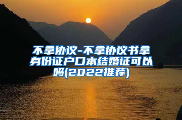 不拿协议-不拿协议书拿身份证户口本结婚证可以吗(2022推荐)