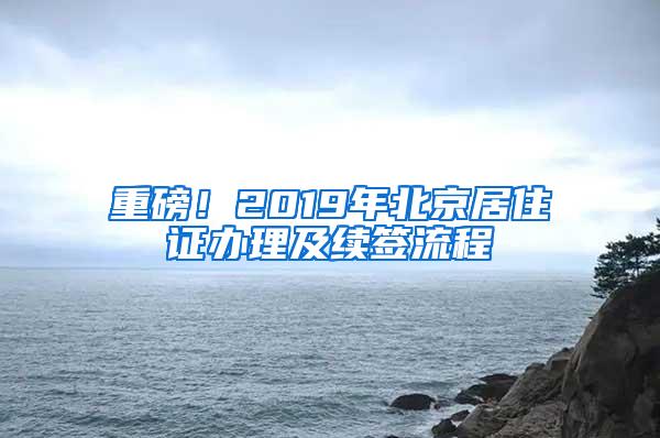 重磅！2019年北京居住证办理及续签流程