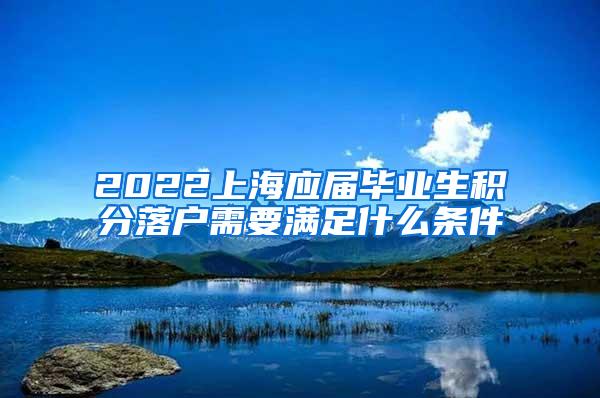 2022上海应届毕业生积分落户需要满足什么条件