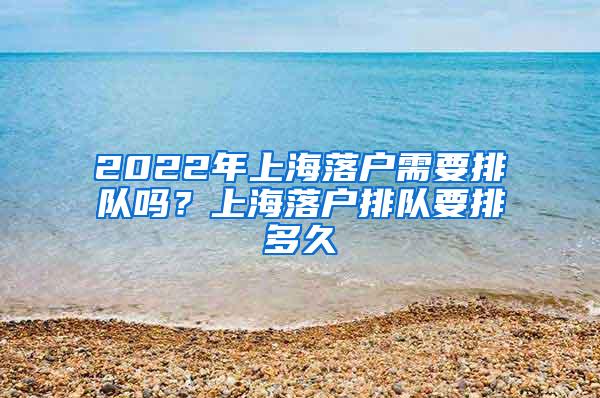 2022年上海落户需要排队吗？上海落户排队要排多久