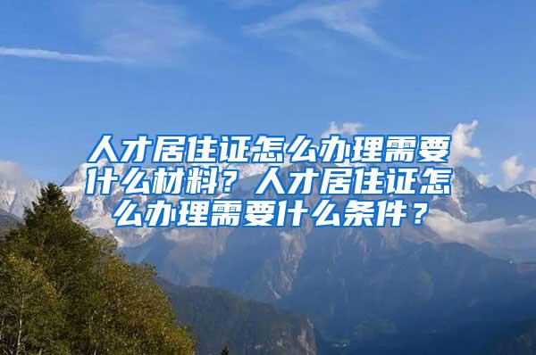 人才居住证怎么办理需要什么材料？人才居住证怎么办理需要什么条件？