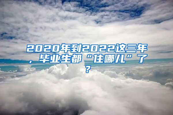 2020年到2022这三年，毕业生都“住哪儿”了？