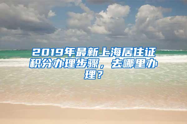 2019年最新上海居住证积分办理步骤，去哪里办理？