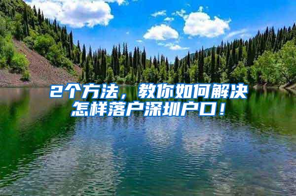 2个方法，教你如何解决怎样落户深圳户口！