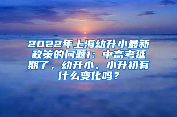 2022年上海幼升小最新政策的问题1：中高考延期了，幼升小、小升初有什么变化吗？