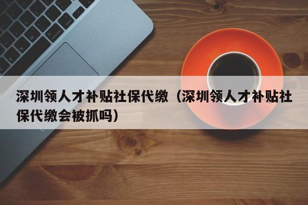 深圳领人才补贴社保代缴（深圳领人才补贴社保代缴会被抓吗）