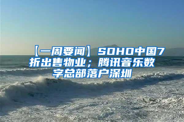 【一周要闻】SOHO中国7折出售物业；腾讯音乐数字总部落户深圳