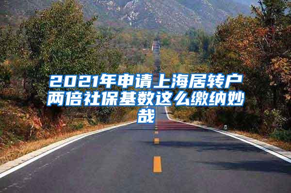 2021年申请上海居转户两倍社保基数这么缴纳妙哉