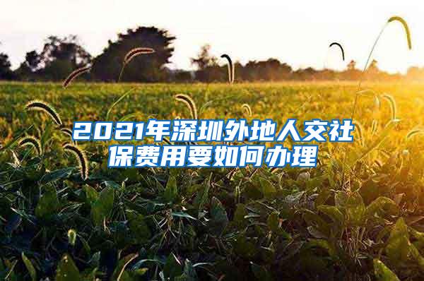 2021年深圳外地人交社保费用要如何办理