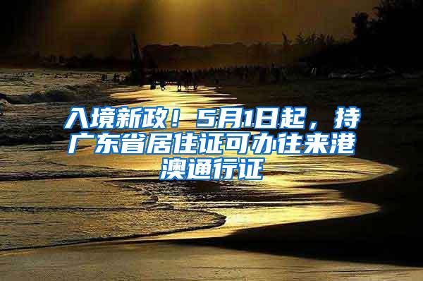 入境新政！5月1日起，持广东省居住证可办往来港澳通行证