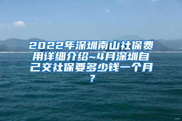 2022年深圳南山社保费用详细介绍~4月深圳自己交社保要多少钱一个月？