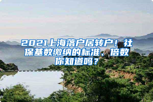 2021上海落户居转户！社保基数缴纳的标准、倍数你知道吗？