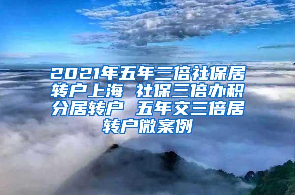 2021年五年三倍社保居转户上海 社保三倍办积分居转户 五年交三倍居转户微案例