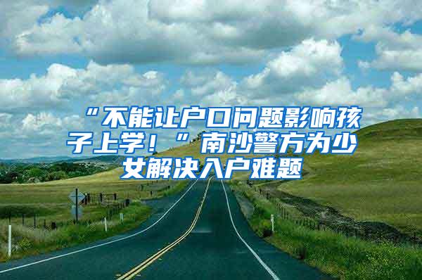 “不能让户口问题影响孩子上学！”南沙警方为少女解决入户难题