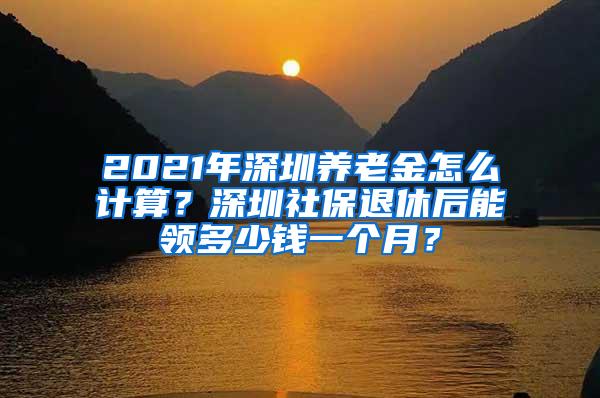 2021年深圳养老金怎么计算？深圳社保退休后能领多少钱一个月？