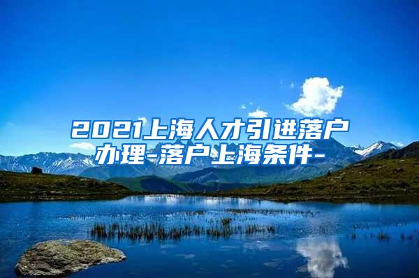 2021上海人才引进落户办理-落户上海条件-