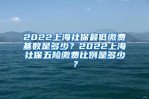 2022上海社保最低缴费基数是多少？2022上海社保五险缴费比例是多少？