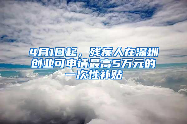 4月1日起，残疾人在深圳创业可申请最高5万元的一次性补贴