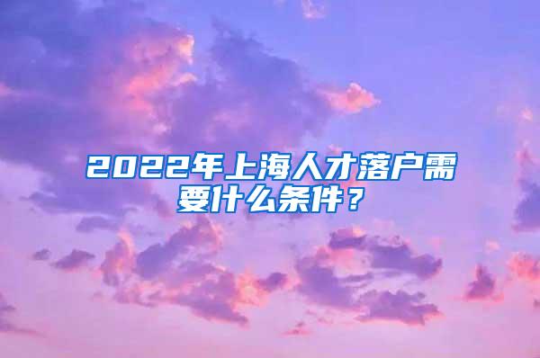 2022年上海人才落户需要什么条件？