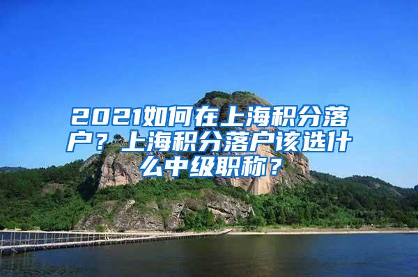 2021如何在上海积分落户？上海积分落户该选什么中级职称？