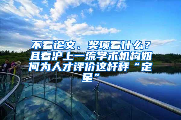 不看论文、奖项看什么？且看沪上一流学术机构如何为人才评价这杆秤“定星”