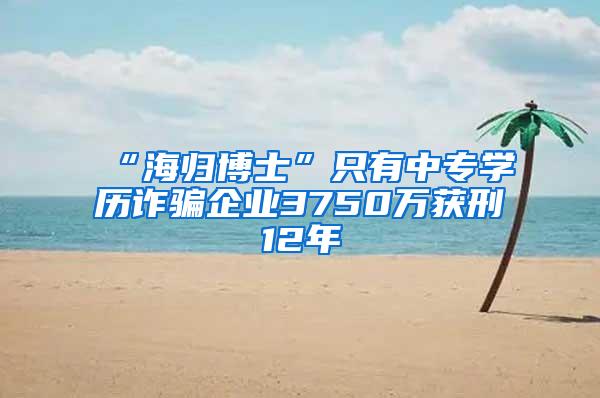 “海归博士”只有中专学历诈骗企业3750万获刑12年