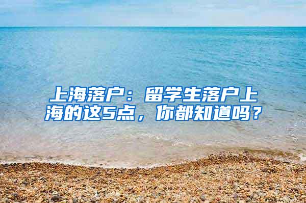 上海落户：留学生落户上海的这5点，你都知道吗？