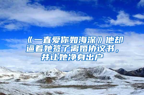 《一直爱你如海深》他却逼着她签了离婚协议书，并让她净身出户