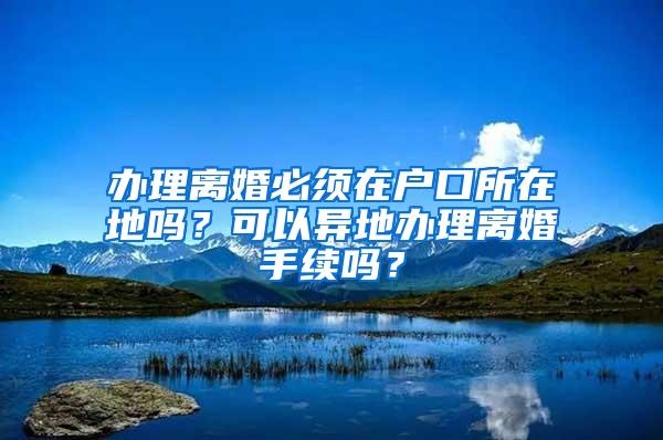 办理离婚必须在户口所在地吗？可以异地办理离婚手续吗？