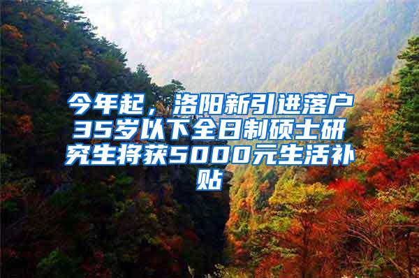 今年起，洛阳新引进落户35岁以下全日制硕士研究生将获5000元生活补贴