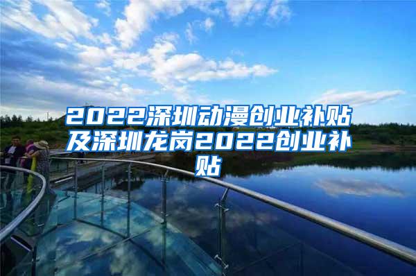 2022深圳动漫创业补贴及深圳龙岗2022创业补贴