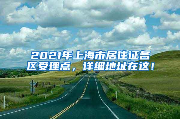 2021年上海市居住证各区受理点，详细地址在这！