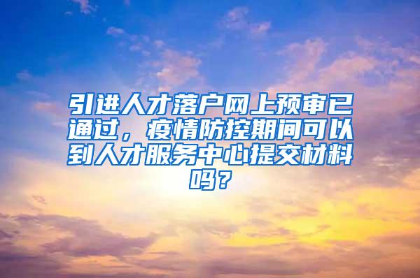 引进人才落户网上预审已通过，疫情防控期间可以到人才服务中心提交材料吗？