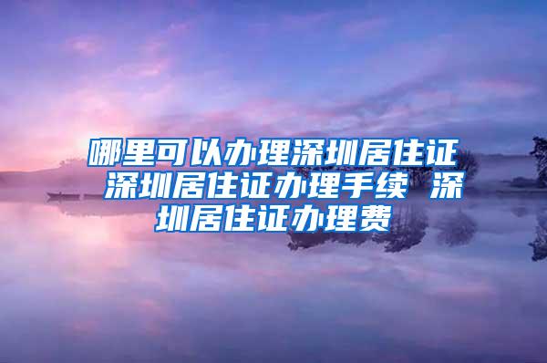 哪里可以办理深圳居住证 深圳居住证办理手续 深圳居住证办理费