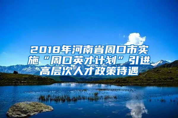 2018年河南省周口市实施“周口英才计划”引进高层次人才政策待遇