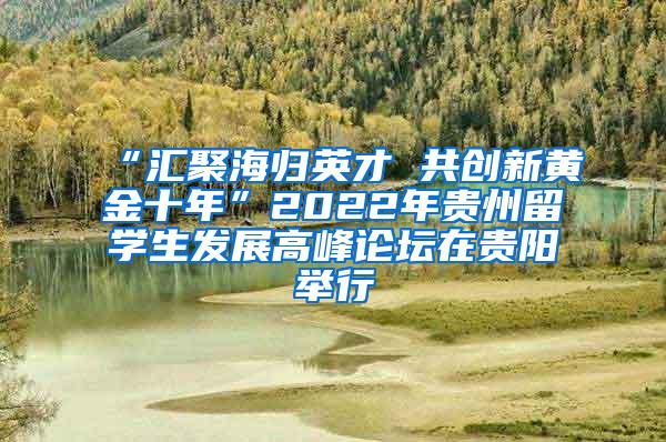 “汇聚海归英才 共创新黄金十年”2022年贵州留学生发展高峰论坛在贵阳举行