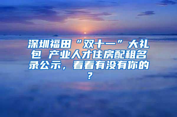 深圳福田“双十一”大礼包 产业人才住房配租名录公示，看看有没有你的？