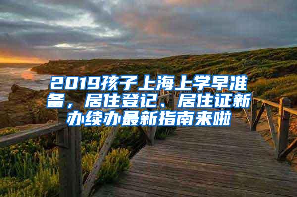 2019孩子上海上学早准备，居住登记、居住证新办续办最新指南来啦