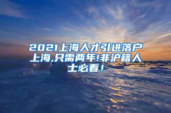 2021上海人才引进落户上海,只需两年!非沪籍人士必看！