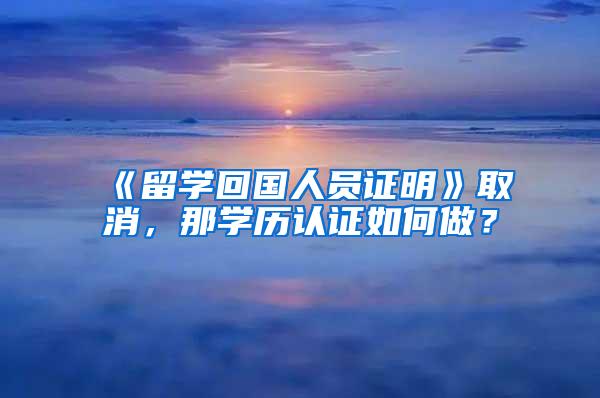 《留学回国人员证明》取消，那学历认证如何做？