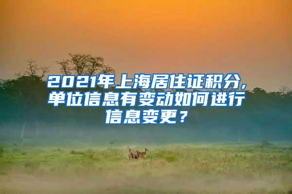 2021年上海居住证积分,单位信息有变动如何进行信息变更？