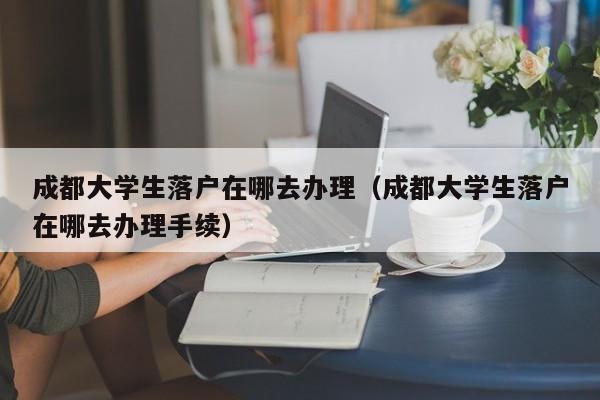 成都大学生落户在哪去办理（成都大学生落户在哪去办理手续）