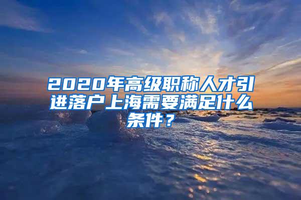 2020年高级职称人才引进落户上海需要满足什么条件？